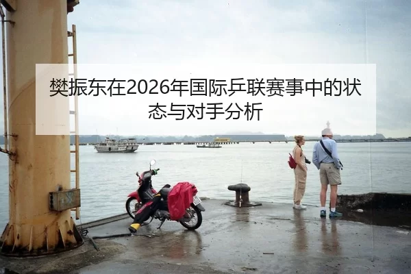 樊振东在2026年国际乒联赛事中的状态与对手分析