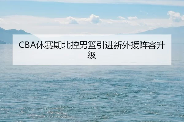 CBA休赛期北控男篮引进新外援阵容升级