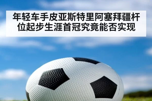 年轻车手皮亚斯特里阿塞拜疆杆位起步生涯首冠究竟能否实现