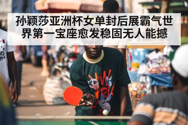 孙颖莎亚洲杯女单封后展霸气世界第一宝座愈发稳固无人能撼