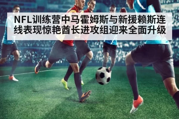 NFL训练营中马霍姆斯与新援赖斯连线表现惊艳酋长进攻组迎来全面升级