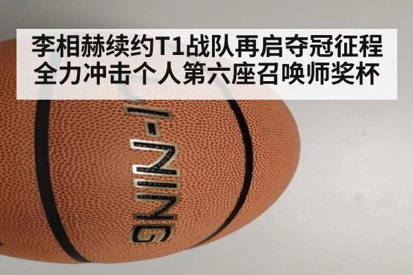 李相赫续约T1战队再启夺冠征程 全力冲击个人第六座召唤师奖杯