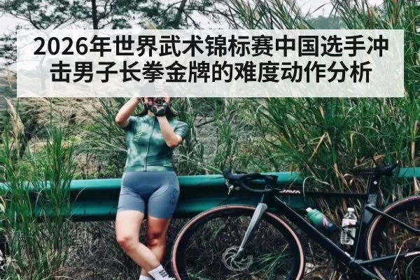 2026年世界武术锦标赛中国选手冲击男子长拳金牌的难度动作分析